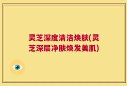 灵芝深度清洁焕肤(灵芝深层净肤焕发美肌)