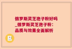 俄罗斯灵芝孢子粉好吗_俄罗斯灵芝孢子粉：品质与效果全面解析