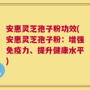 安惠灵芝孢子粉功效(安惠灵芝孢子粉：增强免疫力、提升健康水平)
