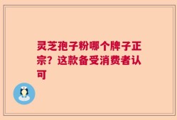 灵芝孢子粉哪个牌子正宗？这款备受消费者认可