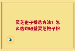 灵芝孢子挑选方法？怎么选购破壁灵芝袍子粉