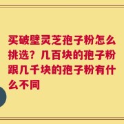 买破壁灵芝孢子粉怎么挑选？几百块的孢子粉跟几千块的孢子粉有什么不同