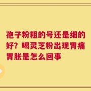 孢子粉粗的号还是细的好？喝灵芝粉出现胃痛胃胀是怎么回事