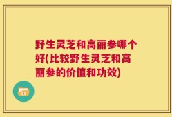 野生灵芝和高丽参哪个好(比较野生灵芝和高丽参的价值和功效)
