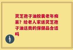 灵芝孢子油胶囊老年痴呆？给老人家送灵芝孢子油这类的保健品合适吗