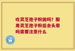 吃灵芝孢子粉困吗？服用灵芝孢子粉后会头晕吗需要注意什么