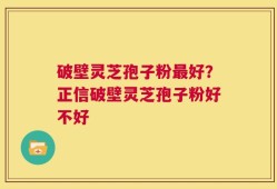 破壁灵芝孢子粉最好？正信破壁灵芝孢子粉好不好