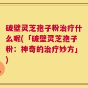 破壁灵芝孢子粉治疗什么呢(「破壁灵芝孢子粉：神奇的治疗妙方」)