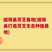 固镇县灵芝基地(固镇县打造灵芝生态种植基地)