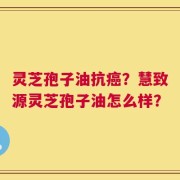 灵芝孢子油抗癌？慧致源灵芝孢子油怎么样？