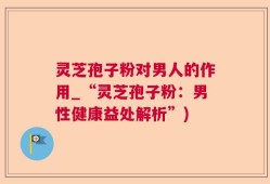 灵芝孢子粉对男人的作用_“灵芝孢子粉：男性健康益处解析”)