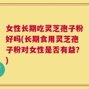 女性长期吃灵芝孢子粉好吗(长期食用灵芝孢子粉对女性是否有益？)