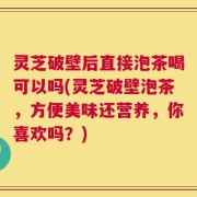灵芝破壁后直接泡茶喝可以吗(灵芝破壁泡茶，方便美味还营养，你喜欢吗？)