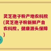 灵芝孢子粉产地农科院(灵芝孢子粉新鲜产自农科院，健康源头保障)