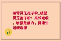 破臂灵芝孢子粉_破壁灵芝孢子粉：高效吸收，增强免疫力，健康生活新选择
