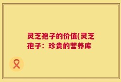 灵芝孢子的价值(灵芝孢子：珍贵的营养库