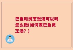 巴鱼和灵芝煲汤可以吗怎么做(如何煮巴鱼灵芝汤？)
