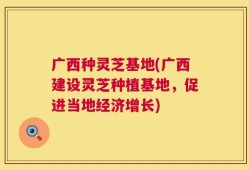 广西种灵芝基地(广西建设灵芝种植基地，促进当地经济增长)