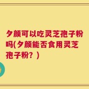 夕颜可以吃灵芝孢子粉吗(夕颜能否食用灵芝孢子粉？)
