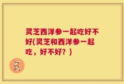 灵芝西洋参一起吃好不好(灵芝和西洋参一起吃，好不好？)