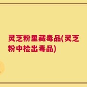 灵芝粉里藏毒品(灵芝粉中检出毒品)