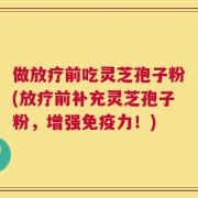 做放疗前吃灵芝孢子粉(放疗前补充灵芝孢子粉，增强免疫力！)