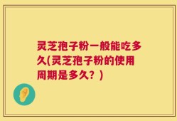 灵芝孢子粉一般能吃多久(灵芝孢子粉的使用周期是多久？)