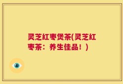 灵芝红枣煲茶(灵芝红枣茶：养生佳品！)