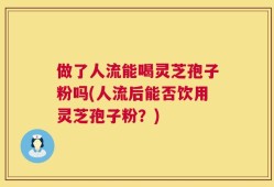 做了人流能喝灵芝孢子粉吗(人流后能否饮用灵芝孢子粉？)