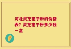河北灵芝孢子粉的价格表？灵芝孢子粉多少钱一盒
