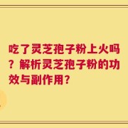吃了灵芝孢子粉上火吗？解析灵芝孢子粉的功效与副作用？