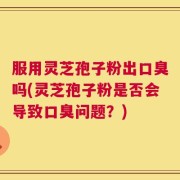 服用灵芝孢子粉出口臭吗(灵芝孢子粉是否会导致口臭问题？)