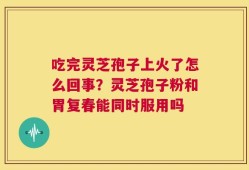 吃完灵芝孢子上火了怎么回事？灵芝孢子粉和胃复春能同时服用吗