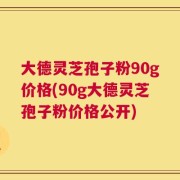 大德灵芝孢子粉90g价格(90g大德灵芝孢子粉价格公开)
