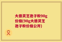 大德灵芝孢子粉90g价格(90g大德灵芝孢子粉价格公开)