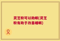 灵芝粉可以助眠(灵芝粉有助于改善睡眠)