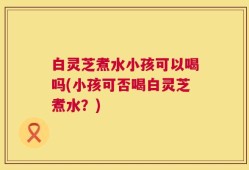 白灵芝煮水小孩可以喝吗(小孩可否喝白灵芝煮水？)