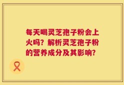 每天喝灵芝孢子粉会上火吗？解析灵芝孢子粉的营养成分及其影响？