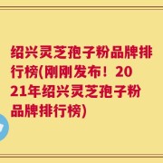 绍兴灵芝孢子粉品牌排行榜(刚刚发布！2021年绍兴灵芝孢子粉品牌排行榜)