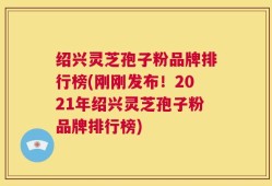 绍兴灵芝孢子粉品牌排行榜(刚刚发布！2021年绍兴灵芝孢子粉品牌排行榜)