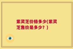 紫灵芝价格多少(紫灵芝售价是多少？)