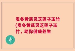 麦冬黄芪灵芝莲子玉竹(麦冬黄芪灵芝莲子玉竹，助你健康养生