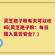 灵芝孢子粉每天可以吃吗(灵芝孢子粉：每日摄入是否安全？)
