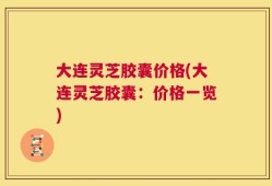 大连灵芝胶囊价格(大连灵芝胶囊：价格一览)