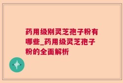 药用级别灵芝孢子粉有哪些_药用级灵芝孢子粉的全面解析