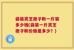 袋装灵芝孢子粉一斤装多少钱(袋装一斤灵芝孢子粉价格是多少？)