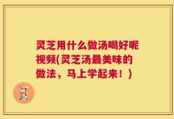 灵芝用什么做汤喝好呢视频(灵芝汤最美味的做法，马上学起来！)