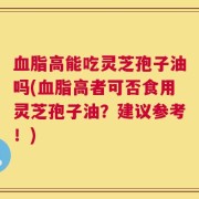 血脂高能吃灵芝孢子油吗(血脂高者可否食用灵芝孢子油？建议参考！)