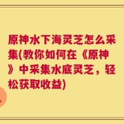 原神水下海灵芝怎么采集(教你如何在《原神》中采集水底灵芝，轻松获取收益)