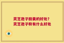 灵芝孢子胶囊的好处？灵芝孢子粉有什么好处